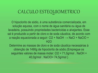 CALCULO ESTEQUIOMETRICO
O hipoclorito de sódio, é uma substância comercializada, em
solução aquosa, com o nome de água sanitária ou água de
lavadeira, possuindo propriedades bactericidas e alvejantes. Esse
sal é produzido a partir de cloro e de soda cáustica, de acordo com
a reação equacionada a seguir: Cl2 + NaOH → NaCl + NaClO +
H2O
Determine as massas de cloro e de soda cáustica necessárias à
obtenção de 1490g de hipoclorito de sódio.(Empregue os
seguintes valores de massa molar: Cl2 = 71,0g/mol . NaOH =
40,0g/mol . NaClO= 74,5g/mol )
 