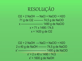 RESOLUÇÃO
Cl2 + 2 NaOH → NaCl + NaClO + H2O
71 g de Cl2 ---------- 74,5 g de NaClO
x ------------------------ 1490 g de NaClO
x = 71 x 1490 / 74,5
x = 1420 g de Cl2
Cl2 + 2 NaOH → NaCl + NaClO + H2O
2 x 40 g de NaOH --------- 74,5 g de NaClO
x' ------------------------------- 1490 g de NaClO
x' = 2 x 40 x 1490 / 74,5
x' = 1600 g de NaOH
 
