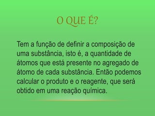 O QUE É?
Tem a função de definir a composição de
uma substância, isto é, a quantidade de
átomos que está presente no agregado de
átomo de cada substância. Então podemos
calcular o produto e o reagente, que será
obtido em uma reação química.
 