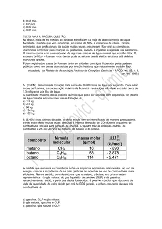 b) 0,58 mol.
c) 0,2 mol.
d) 0,02 mol.
e) 0,01 mol.
TEXTO PARA A PRÓXIMA QUESTÃO:
No Brasil, mais de 66 milhões de pessoas beneficiam-se hoje do abastecimento de água
fluoretada, medida que vem reduzindo, em cerca de 50%, a incidência de cáries. Ocorre,
entretanto, que profissionais da saúde muitas vezes prescrevam flúor oral ou complexos
vitamínicos com flúor para crianças ou gestantes, levando à ingestão exagerada da substância.
O mesmo ocorre com o uso abusivo de algumas marcas de água mineral que contêm flúor. O
excesso de flúor - fluorose - nos dentes pode ocasionar desde efeitos estáticos até defeitos
estruturais graves.
Foram registrados casos de fluorose tanto em cidades com água fluoretada pelos poderes
públicos como em outras abastecidas por lençóis freáticos que naturalmente contêm flúor.
(Adaptado da Revista da Associação Paulista de Cirurgiões Dentistas - APCD, vol. 53, n. 1,
jan./fev. 1999.)
5. (ENEM) Determinada Estação trata cerca de 30.000 litros de água por segundo. Para evitar
riscos de fluorose, a concentração máxima de fluoretos nessa água não deve exceder cerca de
1,5 miligrama por litro de água.
A quantidade máxima dessa espécie química que pode ser utilizada com segurança, no volume
de água tratada em uma hora, nessa Estação, é:
a) 1,5 kg.
b) 4,5 kg.
c) 96 kg.
d) 124 kg.
e) 162 kg.
6. (ENEM) Nas últimas décadas, o efeito estufa tem-se intensificado de maneira preocupante,
sendo esse efeito muitas vezes atribuído à intensa liberação de CO2 durante a queima de
combustíveis fósseis para geração de energia. O quadro traz as entalpias-padrão de
combustão a 25 oC (ΔH025) do metano, do butano e do octano.
.
À medida que aumenta a consciência sobre os impactos ambientais relacionados ao uso da
energia, cresce a importância de se criar políticas de incentivo ao uso de combustíveis mais
eficientes. Nesse sentido, considerando-se que o metano, o butano e o octano sejam
representativos do gás natural, do gás liquefeito de petróleo (GLP) e da gasolina,
respectivamente, então, a partir dos dados fornecidos, é possível concluir que, do ponto de
vista da quantidade de calor obtido por mol de CO2 gerado, a ordem crescente desses três
combustíveis é
a) gasolina, GLP e gás natural.
b) gás natural, gasolina e GLP.
c) gasolina, gás natural e GLP.
 