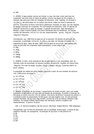 e) 245.
3. (ENEM) A água potável precisa ser límpida, ou seja, não deve conter partículas em
suspensão, tais como terra ou restos de plantas, comuns nas águas de rios e lagoas. A
remoção das partículas é feita em estações de tratamento, onde 2Ca(OH) em excesso e
2 4 3A (SO ) são adicionados em um tanque para formar sulfato de cálcio e hidróxido de
alumínio. Esse último se forma como flocos gelatinosos insolúveis em água, que são capazes
de agregar partículas em suspensão. Em uma estação de tratamento, cada 10 gramas de
hidróxido de alumínio é capaz de carregar 2 gramas de partículas. Após decantação e
filtração, a água límpida é tratada com cloro e distribuída para as residências. As massas
molares dos elementos H, O, A , S e Ca são, respectivamente, 1g mol, 16g mol, 27g mol,
32g mol e 40g mol.
Considerando que 1000 litros da água de um rio possuem 45 gramas de partículas em
suspensão, a quantidade mínima de 2 4 3A (SO ) que deve ser utilizada na estação de
tratamento de água, capaz de tratar 3000 litros de água de uma só vez, para garantir que
todas as partículas em suspensão sejam precipitadas, é mais próxima de
a) 59g.
b) 493g.
c) 987g.
d) 1480g.
e) 2960g.
4. (ENEM) O cobre, muito utilizado em fios da rede elétrica e com considerável valor de
mercado, pode ser encontrado na natureza na forma de calcocita, 2Cu S(s), de massa molar
159g mol. Por meio da reação 2 2 2Cu S(s) O (g) 2Cu(s) SO (g),   é possível obtê-lo na
forma metálica.
A quantidade de matéria de cobre metálico produzida a partir de uma tonelada de calcocita
com 7,95% (m m) de pureza é
a)
3
1,0 10 mol.
b)
2
5,0 10 mol.
c)
0
1,0 10 mol.
d)
1
5,0 10 mol.

e)
3
4,0 10 mol.

5. (ENEM) A produção de aço envolve o aquecimento do minério de ferro, junto com carvão
(carbono) e ar atmosférico em uma série de reações de oxirredução. O produto é chamado de
ferro-gusa e contém cerca de 3,3% de carbono. Uma forma de eliminar o excesso de carbono é
a oxidação a partir do aquecimento do ferro-gusa com gás oxigênio puro. Os dois principais
produtos formados são aço doce (liga de ferro com teor de 0,3% de carbono restante) e gás
carbônico. As massas molares aproximadas dos elementos carbono e oxigênio são,
respectivamente, 12 g/mol e 16 g/mol.
LEE, J. D. Química Inorgânica não tão concisa. São Paulo: Edgard Blücher, 1999 (adaptado).
Considerando que um forno foi alimentado com 2,5 toneladas de ferro-gusa, a massa de gás
carbônico formada, em quilogramas, na produção de aço doce, é mais próxima de
a) 28.
b) 75.
c) 175.
d) 275.
e) 303.
 
