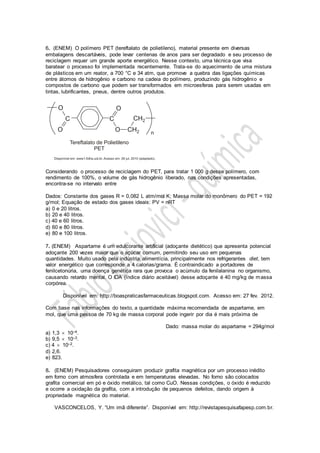 6. (ENEM) O polímero PET (tereftalato de polietileno), material presente em diversas
embalagens descartáveis, pode levar centenas de anos para ser degradado e seu processo de
reciclagem requer um grande aporte energético. Nesse contexto, uma técnica que visa
baratear o processo foi implementada recentemente. Trata-se do aquecimento de uma mistura
de plásticos em um reator, a 700 °C e 34 atm, que promove a quebra das ligações químicas
entre átomos de hidrogênio e carbono na cadeia do polímero, produzindo gás hidrogênio e
compostos de carbono que podem ser transformados em microesferas para serem usadas em
tintas, lubrificantes, pneus, dentre outros produtos.
Considerando o processo de reciclagem do PET, para tratar 1 000 g desse polímero, com
rendimento de 100%, o volume de gás hidrogênio liberado, nas condições apresentadas,
encontra-se no intervalo entre
Dados: Constante dos gases R = 0,082 L atm/mol K; Massa molar do monômero do PET = 192
g/mol; Equação de estado dos gases ideais: PV = nRT
a) 0 e 20 litros.
b) 20 e 40 litros.
c) 40 e 60 litros.
d) 60 e 80 litros.
e) 80 e 100 litros.
7. (ENEM) Aspartame é um edulcorante artificial (adoçante dietético) que apresenta potencial
adoçante 200 vezes maior que o açúcar comum, permitindo seu uso em pequenas
quantidades. Muito usado pela indústria alimentícia, principalmente nos refrigerantes diet, tem
valor energético que corresponde a 4 calorias/grama. É contraindicado a portadores de
fenilcetonúria, uma doença genética rara que provoca o acúmulo da fenilalanina no organismo,
causando retardo mental. O IDA (índice diário aceitável) desse adoçante é 40 mg/kg de massa
corpórea.
Disponível em: http://boaspraticasfarmaceuticas.blogspot.com. Acesso em: 27 fev. 2012.
Com base nas informações do texto, a quantidade máxima recomendada de aspartame, em
mol, que uma pessoa de 70 kg de massa corporal pode ingerir por dia é mais próxima de
Dado: massa molar do aspartame = 294g/mol
a) 1,3  10–4.
b) 9,5  10–3.
c) 4  10–2.
d) 2,6.
e) 823.
8. (ENEM) Pesquisadores conseguiram produzir grafita magnética por um processo inédito
em forno com atmosfera controlada e em temperaturas elevadas. No forno são colocados
grafita comercial em pó e óxido metálico, tal como CuO. Nessas condições, o óxido é reduzido
e ocorre a oxidação da grafita, com a introdução de pequenos defeitos, dando origem à
propriedade magnética do material.
VASCONCELOS, Y. “Um imã diferente”. Disponível em: http://revistapesquisafapesp.com.br.
 