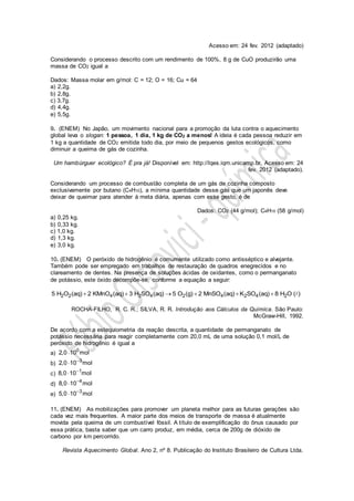 Acesso em: 24 fev. 2012 (adaptado)
Considerando o processo descrito com um rendimento de 100%, 8 g de CuO produzirão uma
massa de CO2 igual a
Dados: Massa molar em g/mol: C = 12; O = 16; Cu = 64
a) 2,2g.
b) 2,8g.
c) 3,7g.
d) 4,4g.
e) 5,5g.
9. (ENEM) No Japão, um movimento nacional para a promoção da luta contra o aquecimento
global leva o slogan: 1 pessoa, 1 dia, 1 kg de CO2 a menos! A ideia é cada pessoa reduzir em
1 kg a quantidade de CO2 emitida todo dia, por meio de pequenos gestos ecológicos, como
diminuir a queima de gás de cozinha.
Um hambúrguer ecológico? É pra já! Disponível em: http://lqes.iqm.unicamp.br. Acesso em: 24
fev. 2012 (adaptado).
Considerando um processo de combustão completa de um gás de cozinha composto
exclusivamente por butano (C4H10), a mínima quantidade desse gás que um japonês deve
deixar de queimar para atender à meta diária, apenas com esse gesto, é de
Dados: CO2 (44 g/mol); C4H10 (58 g/mol)
a) 0,25 kg.
b) 0,33 kg.
c) 1,0 kg.
d) 1,3 kg.
e) 3,0 kg.
10. (ENEM) O peróxido de hidrogênio é comumente utilizado como antisséptico e alvejante.
Também pode ser empregado em trabalhos de restauração de quadros enegrecidos e no
clareamento de dentes. Na presença de soluções ácidas de oxidantes, como o permanganato
de potássio, este óxido decompõe-se, conforme a equação a seguir:
2 2 4 2 4 2 4 2 4 25 H O (aq) 2 KMnO (aq) 3 H SO (aq) 5 O (g) 2 MnSO (aq) K SO (aq) 8 H O ( )     
ROCHA-FILHO, R. C. R.; SILVA, R. R. Introdução aos Cálculos da Química. São Paulo:
McGraw-Hill, 1992.
De acordo com a estequiometria da reação descrita, a quantidade de permanganato de
potássio necessária para reagir completamente com 20,0 mL de uma solução 0,1 mol/L de
peróxido de hidrogênio é igual a
a)
0
2,0 10 mol
b)
3
2,0 10 mol

c)
1
8,0 10 mol

d)
4
8,0 10 mol

e)
3
5,0 10 mol

11. (ENEM) As mobilizações para promover um planeta melhor para as futuras gerações são
cada vez mais frequentes. A maior parte dos meios de transporte de massa é atualmente
movida pela queima de um combustível fóssil. A título de exemplificação do ônus causado por
essa prática, basta saber que um carro produz, em média, cerca de 200g de dióxido de
carbono por km percorrido.
Revista Aquecimento Global. Ano 2, nº 8. Publicação do Instituto Brasileiro de Cultura Ltda.
 