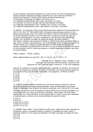 Um dos principais constituintes da gasolina é o octano (C8H18). Por meio da combustão do
octano é possível a liberação de energia, permitindo que o carro entre em movimento. A
equação que representa a reação química desse processo demonstra que
a) no processo há liberaçao de oxigênio, sob a forma de O2.
b) o coeficiente estequiométrico para a água é de 8 para 1 do octano.
c) no processo há consumo de água, para que haja liberação de energia.
d) o coeficiente estequiométrico para o oxigênio é de 12,5 para 1 do octano.
e) o coeficiente estequiométrico para o gás carbônico é de 9 para 1 do octano.
12. (ENEM) A composição média de uma bateria automotiva esgotada é de aproximadamente
32% Pb, 3% PbO, 17% PbO2 e 36% PbSO4. A média de massa da pasta residual de uma
bateria usada é de 6kg, onde 19% é PbO2, 60% PbSO4 e 21% Pb. Entre todos os compostos
de chumbo presentes na pasta, o que mais preocupa é o sulfato de chumbo (II), pois nos
processos pirometalúrgicos, em que os compostos de chumbo (placas das baterias) são
fundidos, há a conversão de sulfato em dióxido de enxofre, gás muito poluente.
Para reduzir o problema das emissões de SO2(g), a indústria pode utilizar uma planta mista, ou
seja, utilizar o processo hidrometalúrgico, para a dessulfuração antes da fusão do composto de
chumbo. Nesse caso, a redução de sulfato presente no PbSO4 é feita via lixiviação com
solução de carbonato de sódio (Na2CO3) 1M a 45°C, em que se obtém o carbonato de chumbo
(II) com rendimento de 91%. Após esse processo, o material segue para a fundição para obter
o chumbo metálico.
PbSO4 + Na2CO3 → PbCO3 + Na2SO4
Dados: Massas Molares em g/mol Pb = 207; S = 32; Na = 23; O = 16; C = 12
ARAÚJO, R.V.V.; TINDADE, R.B.E.; SOARES, P.S.M.
Reciclagem de chumbo de bateria automotiva: estudo de caso.
Disponível em: http://www.iqsc.usp.br. Acesso em: 17 abr. 2010 (adaptado).
Segundo as condições do processo apresentado para a obtenção de carbonato de chumbo (II)
por meio da lixiviaçao por carbonato de sódio e considerando uma massa de pasta residual de
uma bateria de 6 kg, qual quantidade aproximada, em quilogramas, de PbCO3 é obtida?
a) 1,7 kg
b) 1,9 kg
c) 2,9 kg
d) 3,3 kg
e) 3,6 kg
13. (ENEM) O álcool hidratado utilizado como combustível veicular é obtido por meio da
destilação fracionada de soluções aquosas geradas a partir da fermentação de biomassa.
Durante a destilação, o teor de etanol da mistura é aumentado, até o limite de 96 % em massa.
Considere que, em uma usina de produção de etanol, 800 kg de uma mistura etanol/água com
concentração 20 % em massa de etanol foram destilados, sendo obtidos 100 kg de álcool
hidratado 96 % em massa de etanol. A partir desses dados, é correto concluir que a destilação
em questão gerou um resíduo com uma concentração de etanol em massa
a) de 0 %.
b) de 8,0 %.
c) entre 8,4 % e 8,6 %.
d) entre 9,0 % e 9,2 %.
e) entre 13 % e 14 %.
14. (ENEM) Para se obter 1,5 kg do dióxido de urânio puro, matéria-prima para a produção de
combustível nuclear, é necessário extrair-se e tratar-se 1,0 tonelada de minério. Assim, o
rendimento (dado em % em massa) do tratamento do minério até chegar ao dióxido de urânio
puro é de
a) 0,10 %.
b) 0,15 %.
 