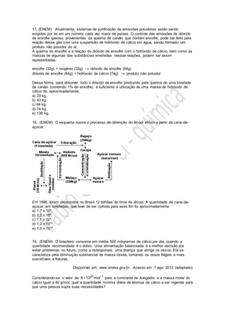 17. (ENEM) Atualmente, sistemas de purificação de emissões poluidoras estão sendo
exigidos por lei em um número cada vez maior de países. O controle das emissões de dióxido
de enxofre gasoso, provenientes da queima de carvão que contém enxofre, pode ser feito pela
reação desse gás com uma suspensão de hidróxido de cálcio em água, sendo formado um
produto não poluidor do ar.
A queima do enxofre e a reação do dióxido de enxofre com o hidróxido de cálcio, bem como as
massas de algumas das substâncias envolvidas nessas reações, podem ser assim
representadas:
enxofre (32g) + oxigênio (32g)  dióxido de enxofre (64g)
dióxido de enxofre (64g) + hidróxido de cálcio (74g)  produto não poluidor
Dessa forma, para absorver todo o dióxido de enxofre produzido pela queima de uma tonelada
de carvão (contendo 1% de enxofre), é suficiente a utilização de uma massa de hidróxido de
cálcio de, aproximadamente,
a) 23 kg.
b) 43 kg.
c) 64 kg.
d) 74 kg.
e) 138 kg.
18. (ENEM) O esquema ilustra o processo de obtenção do álcool etílico a partir da cana-de-
açúcar.
Em 1996, foram produzidos no Brasil 12 bilhões de litros de álcool. A quantidade de cana-de-
açúcar, em toneladas, que teve de ser colhida para esse fim foi aproximadamente
a) 1,7 x 108.
b) 1,2 x 109.
c) 1,7 x 109.
d) 1,2 x 1010.
e) 7,0 x 1010.
19. (ENEM) O brasileiro consome em média 500 miligramas de cálcio por dia, quando a
quantidade recomendada é o dobro. Uma alimentação balanceada é a melhor decisão pra
evitar problemas no futuro, como a osteoporose, uma doença que atinge os ossos. Ela se
caracteriza pela diminuição substancial de massa óssea, tornando os ossos frágeis e mais
suscetíveis a fraturas.
Disponível em: www.anvisa.gov.br. Acesso em: 1 ago. 2012 (adaptado).
Considerando-se o valor de 23 1
6 10 mol
 para a constante de Avogadro e a massa molar do
cálcio igual a 40 g/mol, qual a quantidade mínima diária de átomos de cálcio a ser ingerida para
que uma pessoa supra suas necessidades?
 