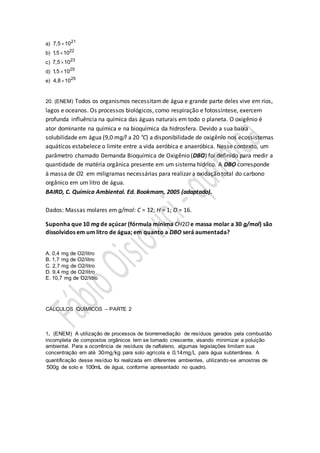 a) 21
7,5 10
b) 22
1,5 10
c) 23
7,5 10
d) 25
1,5 10
e) 25
4,8 10
20. (ENEM) Todos os organismos necessitamde água e grande parte deles vive em rios,
lagos e oceanos. Os processos biológicos, como respiração e fotossíntese, exercem
profunda influência na química das águas naturais em todo o planeta. O oxigênio é
ator dominante na química e na bioquímica da hidrosfera. Devido a sua baixa
solubilidade em água (9,0 mg/l a 20 °C) a disponibilidade de oxigênio nos ecossistemas
aquáticos estabelece o limite entre a vida aeróbica e anaeróbica. Nesse contexto, um
parâmetro chamado Demanda Bioquímica de Oxigênio (DBO) foi definido para medir a
quantidade de matéria orgânica presente em um sistema hídrico. A DBO corresponde
à massa de O2 em miligramas necessárias para realizar a oxidação total do carbono
orgânico em um litro de água.
BAIRD, C. Química Ambiental. Ed. Bookmam, 2005 (adaptado).
Dados: Massas molares em g/mol: C = 12; H = 1; O = 16.
Suponha que 10 mg de açúcar (fórmula mínima CH2O e massa molar a 30 g/mol) são
dissolvidos em um litro de água; em quanto a DBO será aumentada?
A. 0,4 mg de O2/litro
B. 1,7 mg de O2/litro
C. 2,7 mg de O2/litro
D. 9,4 mg de O2/litro
E. 10,7 mg de O2/litro
CÁLCULOS QUÍMICOS – PARTE 2
1. (ENEM) A utilização de processos de biorremediação de resíduos gerados pela combustão
incompleta de compostos orgânicos tem se tornado crescente, visando minimizar a poluição
ambiental. Para a ocorrência de resíduos de naftaleno, algumas legislações limitam sua
concentração em até 30mg kg para solo agrícola e 0,14mg L para água subterrânea. A
quantificação desse resíduo foi realizada em diferentes ambientes, utilizando-se amostras de
500g de solo e 100mL de água, conforme apresentado no quadro.
 