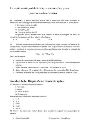 Estequiometria,solubilidade,concentrações,gases
professora Ana Cristina
69) (UNIMONTES – MG)Um agricultor precisa fazer o preparo do solo para a plantação de
hortaliças e tem como opção quatro fertilizantes nitrogenados, como mostram os dados abaixo:
I. Nitrato de amônio, NH4NO3
II. Nitrato de sódio, NaNO3
III. Ureia, (NH4)2CO
IV. Cloreto de amônio, NH4Cℓ
O agricultor precisa do fertilizante que contenha a maior porcentagem em massa de
nitrogênio. Sendo assim, ele deve adquirir o fertilizante:
a) III b) I c) II d) IV
70) A areia é composta, principalmente, de óxido de silício, que é usado para a fabricação de
silíciopuropor um processochamadopurificaçãoemzona,noqual umanel aquecido vai fundindo
o silícioe arrastando as impurezasparaa extremidade,que é descartada. A reação de produção do
silício puro é dada por:
SiO2(s) + C(s) → CO2(g) + Si(S)
Para a reação, calcule:
a) A massa de carbono necessária para produção de 140 g de silício;
b) A quantidade de matériade CO2 produzida a partir da quantidade de carbono do exercício
anterior;
c) Qual a massa de silício produzida a partir de 0,1 mol de óxido de silício;
d) Qual o volume de CO2 gerado a 1 atm e 0°C, quando são consumidos 36 g de carbono;
e) O número de átomos de silício produzidos a partir de 0,01 mol de óxido de silício.
Solubilidade, Dispersões e Concentrações:
71) (Unifor –CE) Dentre os seguintes materiais:
I. maionese,
II. Iogurte,
III. Azeite de oliva
IV. Refrigerante
Podem ser classificados como dispersões coloidais:
a) I e II
b) I e III
c) II e III
d) II e IV
e) III e IV
72) (Unifor – Ce) Maionese e mistura de sal e óleo constituem, respectivamente, exemplos de
sistemas:
a) Coloidal e coloidal d) homogêneo e homogêneo
 