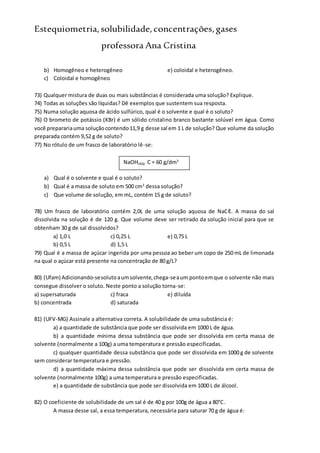 Estequiometria,solubilidade,concentrações,gases
professora Ana Cristina
b) Homogêneo e heterogêneo e) coloidal e heterogêneo.
c) Coloidal e homogêneo
73) Qualquer mistura de duas ou mais substâncias é considerada uma solução? Explique.
74) Todas as soluções são líquidas? Dê exemplos que sustentem sua resposta.
75) Numa solução aquosa de ácido sulfúrico, qual é o solvente e qual é o soluto?
76) O brometo de potássio (KBr) é um sólido cristalino branco bastante solúvel em água. Como
você preparariauma soluçãocontendo11,9 g desse sal em 1 L de solução? Que volume da solução
preparada contém 9,52 g de soluto?
77) No rótulo de um frasco de laboratório lê-se:
a) Qual é o solvente e qual é o soluto?
b) Qual é a massa de soluto em 500 cm3
dessa solução?
c) Que volume de solução, em mL, contém 15 g de soluto?
78) Um frasco de laboratório contém 2,0L de uma solução aquosa de NaCℓ. A massa do sal
dissolvida na solução é de 120 g. Que volume deve ser retirado da solução inicial para que se
obtenham 30 g de sal dissolvidos?
a) 1,0 L c) 0,25 L e) 0,75 L
b) 0,5 L d) 1,5 L
79) Qual é a massa de açúcar ingerida por uma pessoa ao beber um copo de 250 mL de limonada
na qual o açúcar está presente na concentração de 80 g/L?
80) (Ufam) Adicionando-sesolutoaumsolvente,chega-seaum pontoemque o solvente não mais
consegue dissolver o soluto. Neste ponto a solução torna-se:
a) supersaturada c) fraca e) diluída
b) concentrada d) saturada
81) (UFV-MG) Assinale a alternativa correta. A solubilidade de uma substância é:
a) a quantidade de substância que pode ser dissolvida em 1000 L de água.
b) a quantidade mínima dessa substância que pode ser dissolvida em certa massa de
solvente (normalmente a 100g) a uma temperatura e pressão especificadas.
c) qualquer quantidade dessa substância que pode ser dissolvida em 1000 g de solvente
sem considerar temperatura e pressão.
d) a quantidade máxima dessa substância que pode ser dissolvida em certa massa de
solvente (normalmente 100g) a uma temperatura e pressão especificadas.
e) a quantidade de substância que pode ser dissolvida em 1000 L de álcool.
82) O coeficiente de solubilidade de um sal é de 40 g por 100g de água a 80°C.
A massa desse sal, a essa temperatura, necessária para saturar 70 g de água é:
NaOH(AQ) C = 60 g/dm3
 
