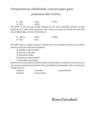 Estequiometria,solubilidade,concentrações,gases
professora Ana Cristina
a) 18 g c) 36 g e) 70 g
b) 28 g d) 40 g
83) (UFPB) Se 64 g de uma solução saturada de KCℓ, após evaporação completa da água
produziram um resíduo sólido que pesou 24 g, a massa, em gramas, do sal KCℓ necessária para
saturar 100g de água, à mesma temperatura, é:
a) 166,6 g c) 60 g e) 160 g
b) 16 g d) 6 g
84) (UFRS) Quais as soluções aquosas, contendo uma única substância dissolvida, que podem
apresentar corpo de fundo dessa substância?
a) saturadas e supersaturadas
b) somente as saturadas
c) insaturadas diluídas
d) somente as supersaturadas
e) insaturadas concentradas
85) (PUC-SP) A uma solução de cloreto de sódio foi adicionado um cristal desse sal e verificou-se
que este nãose dissolveu,provocando,ainda,aformaçãode um precipitado.Pode-se inferir que a
solução inicial era:
a) estável. c) saturada. e) supersaturada.
b) diluída. d) concentrada.
BonsEstudos!
 