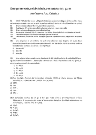 Estequiometria,solubilidade,concentrações,gases
professora Ana Cristina
8) (UEM-PR) Sabendo-se que 1,0Kg de leite de vacaapresentam1,2g de cálcio,qual é a massa
de leite necessáriaparaque um bezerrofaçaa ingestãode 0,18 mol de cálcio? (MMCa = 40 g/mol).
9) Diferencie solução verdadeira, coloide e suspensão.
10) Explique e diferencie: solução insaturada, saturada e supersaturada.
11) Diferencie solução aquosa e solução alcoólica.
12) A massa de glicose (C6H12O6) presente em 200 mL de solução 0,05 mol/L desse açúcar é:
13) Descreva três processos físicos de separação de misturas.
14) Descreva os processos físicos de separação que fazemos quando preparamos e coamos
café.
15) Uma dispersão é um sistema no qual uma substância está dispersa em outra. Essas
dispersões podem ser classificadas pelo tamanho das partículas, além de outros critérios.
Baseado neste contexto conceitue e exemplifique:
a) Suspensão
b) Coloide
c) solução
16) Uma soluçãofoi preparadacom a dissoluçãode 149 g de hipocloritode sódio(NaClO) em
água suficienteparase obter5 L de solução.Sabendo que amassamolar desse sal é 74,5 g/mol,a
concentraçãoem mol/Ldessasoluçãoé:
a) 0,1 mol/L
b) 0,2 mol/L
c) 0,3 mol/L
d) 0,4 mol/L
e) 0,5 mol/L
17) Nas Condições Normais de Temperatura e Pressão (CNTP), o volume ocupado por 48g de
metano (CH4) é: (R= 0,082 atm.L/mol/K; V=22,4L/mol)
a) 224 L
b) 72 L
c) 7,96 L
d) 22,4 L
e) 67,2 L
18) A densidade absoluta de um gás é dada pela razão entre os produtos Pressão x Massa
Molecular e R (constante dos gases) x Temperatura. Calcule a densidade absoluta do gás
metano (CH4) a 1 atm e 27°C. (R= 0,082).
a) 16g/L
b) 4,2g/L
c) 0,65g/L
d) 6,0g/L
e) 0,85g/L
 
