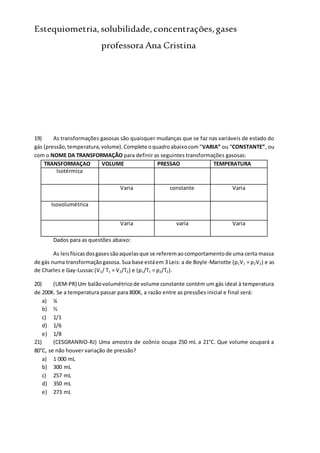 Estequiometria,solubilidade,concentrações,gases
professora Ana Cristina
19) As transformações gasosas são quaisquer mudanças que se faz nas variáveis de estado do
gás (pressão,temperatura,volume).Complete oquadroabaixocom“VARIA” ou “CONSTANTE”, ou
com o NOME DA TRANSFORMAÇÃO para definir as seguintes transformações gasosas:
TRANSFORMAÇAO VOLUME PRESSAO TEMPERATURA
Isotérmica
Varia constante Varia
Isovolumétrica
Varia varia Varia
Dados para as questões abaixo:
As leisfísicasdosgasessãoaquelasque se referemaocomportamentode uma certa massa
de gás numa transformaçãogasosa. Sua base estáem 3 Leis: a de Boyle-Mariotte (p1V1 = p2V2) e as
de Charles e Gay-Lussac (V1/ T1 = V2/T2) e (p1/T1 = p2/T2).
20) (UEM-PR) Um balãovolumétricode volume constante contém um gás ideal à temperatura
de 200K. Se a temperatura passar para 800K, a razão entre as pressões inicial e final será:
a) ¼
b) ½
c) 1/1
d) 1/6
e) 1/8
21) (CESGRANRIO-RJ) Uma amostra de ozônio ocupa 250 mL a 21°C. Que volume ocupará a
80°C, se não houver variação de pressão?
a) 1 000 mL
b) 300 mL
c) 257 mL
d) 350 mL
e) 273 mL
 