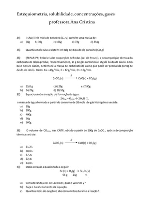 Estequiometria,solubilidade,concentrações,gases
professora Ana Cristina
34) (Ufac) Três mols de benzeno (C6H6) contém uma massa de:
a) 78g b) 39g c) 156g d) 72g e) 234g
35) Quantas moléculas existem em 88g de dióxido de carbono (CO2)?
36) (FEPAR-PR) Pelasleisdasproporçõesdefinidas (Lei de Proust), a decomposição térmica do
carbonato de cálcioproduz, respectivamente, 11 g de gás carbônico e 14g de óxido de cálcio. Com
base nesses dados, determine a massa de carbonato de cálcio que pode ser produzida por 8g de
óxido de cálcio. Dados Ca = 40g/mol, C = 12 g/mol, O = 16g/mol.
CaCO3(s)

CaO(s) + CO2(g)
a) 25,0 g c) 6,29g e) 7,90g
b) 14,29g d) 10,10g
37) Equacionando a reação de formação da água:
2H2(g) + O2(G) → 2 H2O (l),
a massa de água formada a partir do consumo de 20 mols de gás hidrogênio será de:
a) 18g
b) 180g
c) 400g
d) 36g
e) 360g
38) O volume de CO2(G), nas CNTP, obtido a partir de 200g de CaCO3, após a decomposição
térmica será de:
CaCO3(s)

CaO(s) + CO2(g)
a) 11,2 L
b) 30,0 L
c) 67,2L
d) 22,4L
e) 44,8 L
39) Dada a reação equacionada a seguir:
Fe (s) + O2(g) → Fe2O3(s)
56 g 24g y
a) Considerando a lei de Lavoisier, qual o valor de y?
b) Faça o balanceamento da equação.
c) Quantos mols de oxigênio são consumidos durante a reação?
 