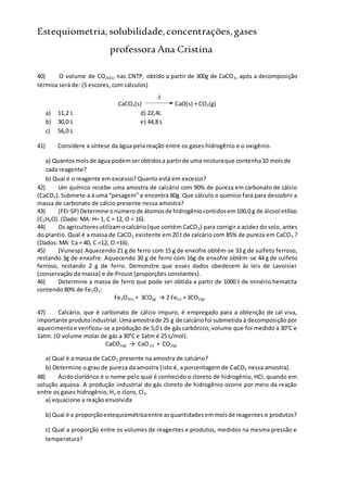 Estequiometria,solubilidade,concentrações,gases
professora Ana Cristina
40) O volume de CO2(G), nas CNTP, obtido a partir de 300g de CaCO3, após a decomposição
térmica será de: (5 escores, com cálculos)
CaCO3(s)

CaO(s) + CO2(g)
a) 11,2 L d) 22,4L
b) 30,0 L e) 44,8 L
c) 56,0 L
41) Considere a síntese da água pela reação entre os gases hidrogênio e o oxigênio.
a) Quantosmolsde água podemserobtidosa partirde uma misturaque contenha10 molsde
cada reagente?
b) Qual é o reagente em excesso? Quanto está em excesso?
42) Um químico recebe uma amostra de calcário com 90% de pureza em carbonato de cálcio
(CaCO3).Submete-a à uma “pesagem” e encontra 80g. Que cálculo o químico fará para descobrir a
massa de carbonato de cálcio presente nessa amostra?
43) (FEI-SP) Determine onúmerode átomosde hidrogêniocontidosem100,0 g de álcool etílico
(C2H6O). (Dado: MA: H= 1, C = 12, O = 16).
44) Os agricultoresutilizamocalcário(que contém CaCO3) para corrigir a acidez do solo, antes
do plantio. Qual é a massa de CaCO3 existente em 20 t de calcário com 85% de pureza em CaCO3 ?
(Dados: MA: Ca = 40, C =12, O =16).
45) (Vunesp) Aquecendo 21 g de ferro com 15 g de enxofre obtêm-se 33 g de sulfeto ferroso,
restando 3g de enxofre. Aquecendo 30 g de ferro com 16g de enxofre obtêm-se 44 g de sulfeto
ferroso, restando 2 g de ferro. Demonstre que esses dados obedecem às leis de Lavoisier
(conservação da massa) e de Proust (proporções constantes).
46) Determine a massa de ferro que pode ser obtida a partir de 1000 t de minério hematita
contendo 80% de Fe2O3:
Fe2O3(s) + 3CO(g) → 2 Fe(s) + 3CO2(g)
47) Calcário, que é carbonato de cálcio impuro, é empregado para a obtenção de cal viva,
importante produtoindustrial.Umaamostrade 25 g de calcáriofoi submetida à decomposição por
aquecimentoe verificou-se a produção de 5,0 L de gás carbônico, volume que foi medido a 30°C e
1atm. (O volume molar de gás a 30°C e 1atm é 25 L/mol).
CaCO3(g) → CaO(s) + CO2(g)
a) Qual é a massa de CaCO3 presente na amostra de calcário?
b) Determine o grau de pureza da amostra (isto é, a porcentagem de CaCO3 nessa amostra).
48) Ácidoclorídrico é o nome pelo qual é conhecido o cloreto de hidrogênio, HCl, quando em
solução aquosa. A produção industrial do gás cloreto de hidrogênio ocorre por meio da reação
entre os gases hidrogênio, H2 e cloro, Cl2.
a) equacione a reação envolvida
b) Qual é a proporçãoestequiométricaentre asquantidadesemmolsde reagentes e produtos?
c) Qual a proporção entre os volumes de reagentes e produtos, medidos na mesma pressão e
temperatura?
 