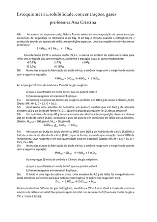 Estequiometria,solubilidade,concentrações,gases
professora Ana Cristina
49) Ao saírem do supermercado, Gabi e Tomás avistaram uma exposição de carros em cujos
acessórios de segurança se destacava o air bag. O air bag é inflado quando o nitrogênio (N2)
produzidoatravésdoazotetode sódio,emcondiçõesespeciais.Umadas reações envolvidas nesse
processo é
2 NaN3(s) → 2 Na(s) + 3 N2 (g)
Considerando CNTP e volume molar 22,4 L, a massa de azoteto de sódio necessária para
inflar um air bag de 10L com nitrogênio, conforme a equação dada, é, aproximadamente:
a) 0,19g c) 19g e) 68g
b) 1,9 g d) 130 g
50) Numa das etapas da fabricação do ácido nítrico, a amônia reage com o oxigênio de acordo
com a seguinte equação:
4 NH3(g) + 5 O2(g) → 4 NO(g) + 6 H2O(g)
Ao empregar 10 mols de amônia e 15 mols de gás oxigênio:
a) qual a quantidade em mols de NO que se poderá obter?
b) haverá reagente em excesso? Explique.
51) Determine onúmerode átomosde oxigênio contidos em 100,0 g de álcool etílico (C2H6O).
(Dado: MA: H= 1, C = 12, O = 16; ).
52) Analisando uma amostra de hematita, um químico verifica que em 16,0 g de amostra
existem 13,6 g de óxido de ferro (Fe2O3). Qual é o grau de pureza em Fe2O3 dessa amostra?
53) Um químico submeteu 80 g de uma amostra de calcário à decomposição térmica e obteve
28g de óxido de cálcio (CaO). Descubra o grau de pureza em carbonato de cálcio nessa amostra.
(Dados: MCaCO3 = 100 g/mol, McaO = 56 g/mol)
CaCO3(S) Δ CaO (S) + CO2(g)
54) Misturam-se 14,6g de ácido clorídrico (HCl) com 16,0 g de hidróxido de cálcio (Ca(OH)2).
Calcule a massa de cloreto de cálcio (CaCl2) que se forma, supondo que a reação tenha 100% de
rendimento.Qual reagente e em que quantidade está em excesso? (Dados: MA: H = 1, O = 16, Cl =
35,5, Ca = 40).
55) Numadas etapas da fabricação do ácido nítrico, a amônia reage com o oxigênio de acordo
com a seguinte equação:
4NH3(g) + 5O2(g) → 4 NO(g) + 6 H2O(g)
Ao empregar 10 mols de amônia e 15 mols de gás oxigênio:
a) qual a quantidade em mols de NO que se poderá obter?
b) haverá reagente em excesso? Explique.
56) O latão é uma liga de cobre e zinco. Uma amostra de 4,0 g de latão foi mergulhada em
ácido clorídrico suficiente para que todo o zinco reagisse (o cobre não reage com ele).
Zn(s) + 2 HCl(aq) → ZnCl2(aq) + H2(g)
Foram produzidos 560 mL de gás hidrogênio, medidos a 0°C e 1 atm. Qual a massa de zinco na
amostra de latãoanalisada?Que porcentagemdo total isso representa? (O volume molar do gás a
0°C e 1 atm é 22,4L).
 