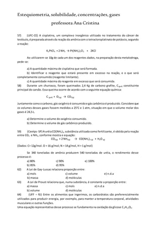 Estequiometria,solubilidade,concentrações,gases
professora Ana Cristina
57) (UFC-CE) A cisplatina, um complexo inorgânico utilizado no tratamento do câncer de
testículo,é preparadaatravésda reação da amôniacom o tetracloroplatinatode potássio,segundo
a reação:
K2PtCl4 + 2 NH3 → Pt(NH3)2Cl2 + 2KCl
Ao utilizarem-se 10g de cada um dos reagentes dados, na preparação desta metalodroga,
pede-se:
a) A quantidade máxima de cisplatina que será formada.
b) Identificar o reagente que estará presente em excesso na reação, e o que será
completamente consumido (reagente limitante).
c) A quantidade máxima do reagente em excesso que será consumida.
58) Durante um churrasco, foram queimados 2,4 Kg de carbono grafite, C(graf) constituinte
principal do carvão. Essa queima ocorre de acordo com a seguinte equação química:
C (graf) + O2(g) → CO2(g)
Juntamente comoocarbono,gás oxigênioé consumidoe gáscarbônicoé produzido.Considere que
os volumes desses gases fossem medidos a 25°C e 1 atm, situação em que o volume molar dos
gases é 24,5 L.
a) Determine o volume do oxigênio consumido.
b) Determine o volume de gás carbônico produzido.
59) (Ceetps -SP) A uréiaCO(NH2)2, substância utilizada como fertilizante, é obtida pela reação
entre CO2 e NH3, conforme mostra e equação:
CO2(g) + 2 NH3(g) → CO(NH2)2 (g) + H2O (g)
(Dados: C= 12g/mol. O = 16 g/mol; N = 14 g/mol, H = 1 g/mol)
Se 340 toneladas de amônia produzem 540 toneladas de uréia, o rendimento desse
processo é:
a) 80% c) 90% e) 100%
b) 85% d) 95%
62) A Lei de Gay-Lussac relaciona proporção entre:
a) mols c) volume e) n.d.a
b) massa d) moléculas
63) A Lei de Proust relaciona que, numa substância, é constante a proporção entre:
a) massa c) mols e) n.d.a
b) volume d) moléculas
64) (UFF – RJ) Entre os alimentos que ingerimos, os carboidratos são preferencialmente
utilizados para produzir energia, por exemplo, para manter a temperatura corporal, atividades
musculares e outras funções.
Uma equação representativa desse processo se fundamenta na oxidação da glicose C6H12O6.
 