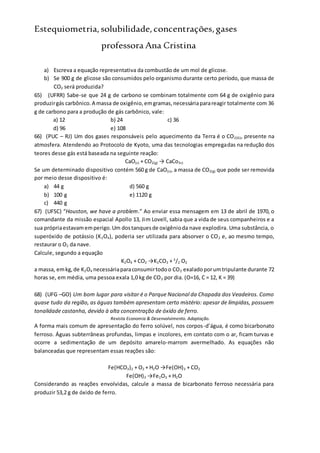 Estequiometria,solubilidade,concentrações,gases
professora Ana Cristina
a) Escreva a equação representativa da combustão de um mol de glicose.
b) Se 900 g de glicose são consumidos pelo organismo durante certo período, que massa de
CO2 será produzida?
65) (UFRR) Sabe-se que 24 g de carbono se combinam totalmente com 64 g de oxigênio para
produzirgás carbônico.A massa de oxigênio,emgramas,necessáriaparareagir totalmente com 36
g de carbono para a produção de gás carbônico, vale:
a) 12 b) 24 c) 36
d) 96 e) 108
66) (PUC – RJ) Um dos gases responsáveis pelo aquecimento da Terra é o CO2(G), presente na
atmosfera. Atendendo ao Protocolo de Kyoto, uma das tecnologias empregadas na redução dos
teores desse gás está baseada na seguinte reação:
CaO(s) + CO2(g) → CaCo3s)
Se um determinado dispositivo contém 560 g de CaO(s), a massa de CO2(g) que pode ser removida
por meio desse dispositivo é:
a) 44 g d) 560 g
b) 100 g e) 1120 g
c) 440 g
67) (UFSC) “Houston, we have a problem.” Ao enviar essa mensagem em 13 de abril de 1970, o
comandante da missão espacial Apollo 13, Jim Lovell, sabia que a vida de seus companheiros e a
sua própriaestavamemperigo.Um dostanquesde oxigênioda nave explodira. Uma substância, o
superóxido de potássio (K2O4), poderia ser utilizada para absorver o CO2 e, ao mesmo tempo,
restaurar o O2 da nave.
Calcule, segundo a equação
K2O4 + CO2 →K2CO3 + 3
/2 O2
a massa, emkg,de K2O4 necessáriaparaconsumirtodoo CO2 exaladoporumtripulante durante 72
horas se, em média, uma pessoa exala 1,0 kg de CO2 por dia. (O=16, C = 12, K = 39)
68) (UFG –GO) Um bom lugar para visitar é o Parque Nacional da Chapada dos Veadeiros. Como
quase tudo da região, as águas também apresentam certo mistério: apesar de límpidas, possuem
tonalidade castanha, devido à alta concentração de óxido de ferro.
Revista Economia & Desenvolvimento. Adaptação.
A forma mais comum de apresentação do ferro solúvel, nos corpos-d’água, é como bicarbonato
ferroso. Águas subterrâneas profundas, limpas e incolores, em contato com o ar, ficam turvas e
ocorre a sedimentação de um depósito amarelo-marrom avermelhado. As equações não
balanceadas que representam essas reações são:
Fe(HCO3)2 + O2 + H2O →Fe(OH)3 + CO2
Fe(OH)3 →Fe2O3 + H2O
Considerando as reações envolvidas, calcule a massa de bicarbonato ferroso necessária para
produzir 53,2 g de óxido de ferro.
 