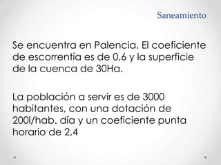 SaneamientoSe encuentra en Palencia. El coeficiente de escorrentía es de 0,6 y la superficie de la cuenca de 30Ha.La población a servir es de 3000 habitantes, con una dotación de 200l/hab. día y un coeficiente punta horario de 2,4