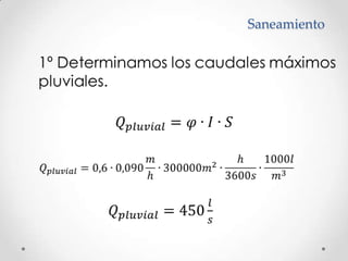 Saneamiento	1º Determinamos los caudales máximos 	pluviales.𝑄𝑝𝑙𝑢𝑣𝑖𝑎𝑙=𝜑∙𝐼∙𝑆𝑄𝑝𝑙𝑢𝑣𝑖𝑎𝑙=0,6∙0,090𝑚h∙300000𝑚2∙h3600𝑠∙1000𝑙𝑚3𝑄𝑝𝑙𝑢𝑣𝑖𝑎𝑙=450𝑙𝑠 