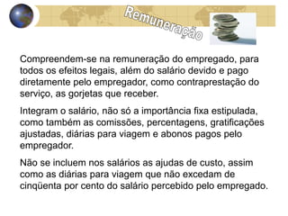 Compreendem-se na remuneração do empregado, para 
todos os efeitos legais, além do salário devido e pago 
diretamente pelo empregador, como contraprestação do 
serviço, as gorjetas que receber. 
Integram o salário, não só a importância fixa estipulada, 
como também as comissões, percentagens, gratificações 
ajustadas, diárias para viagem e abonos pagos pelo 
empregador. 
Não se incluem nos salários as ajudas de custo, assim 
como as diárias para viagem que não excedam de 
cinqüenta por cento do salário percebido pelo empregado. 
 