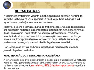 HORAS EXTRAS 
A legislação trabalhista vigente estabelece que a duração normal do 
trabalho, salvo os casos especiais, é de 8 (oito) horas diárias e 44 
(quarenta e quatro) semanais, no máximo. 
Todavia, poderá a jornada diária de trabalho dos empregados maiores 
ser acrescida de horas suplementares, em número não excedentes a 
duas, no máximo, para efeito de serviço extraordinário, mediante 
acordo individual, acordo coletivo, convenção coletiva ou sentença 
normativa. Excepcionalmente, ocorrendo necessidade imperiosa, 
poderá ser prorrogada além do limite legalmente permitido. 
Consideram-se extras as horas trabalhadas diariamente além da 
jornada legal ou contratual. 
REMUNERAÇÃO DO SERVIÇO EXTRAORDINÁRIO 
A remuneração do serviço extraordinário, desde a promulgação da Constituição 
Federal/1988, que deverá constar, obrigatoriamente, do acordo, convenção ou 
sentença normativa, será, no mínimo, 50% (cinqüenta por cento) superior à 
da hora normal. 
 