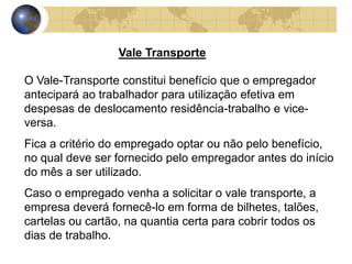 Vale Transporte 
O Vale-Transporte constitui benefício que o empregador 
antecipará ao trabalhador para utilização efetiva em 
despesas de deslocamento residência-trabalho e vice-versa. 
Fica a critério do empregado optar ou não pelo benefício, 
no qual deve ser fornecido pelo empregador antes do início 
do mês a ser utilizado. 
Caso o empregado venha a solicitar o vale transporte, a 
empresa deverá fornecê-lo em forma de bilhetes, talões, 
cartelas ou cartão, na quantia certa para cobrir todos os 
dias de trabalho. 
 