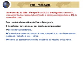 Vale Transporte 
A concessão do Vale - Transporte autoriza o empregador a descontar, 
mensalmente do empregado beneficiado, a parcela correspondente a 6% do 
seu salário base. 
Para usufruir do benefício do Vale – Transporte: 
O trabalhador deve declarar por escrito ao empregador: 
Seu endereço residencial. 
Os serviços e meios de transporte mais adequados ao seu deslocamento 
residência - trabalho e vice – versa. 
Número de deslocamentos entre residência ao trabalho e vice-versa. 
O trabalhador que prestar informações falsas ou usar indevidamente o 
Vale - Transporte, ficará sujeito as sanções da Lei, constituído em falta 
grave, passível de punição ou demissão por justa causa. 
 
