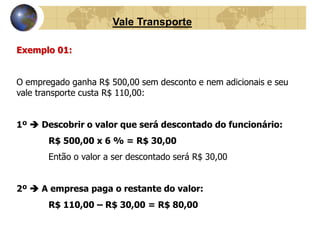 Vale Transporte 
Exemplo 01: 
O empregado ganha R$ 500,00 sem desconto e nem adicionais e seu 
vale transporte custa R$ 110,00: 
1º  Descobrir o valor que será descontado do funcionário: 
R$ 500,00 x 6 % = R$ 30,00 
Então o valor a ser descontado será R$ 30,00 
2º  A empresa paga o restante do valor: 
R$ 110,00 – R$ 30,00 = R$ 80,00 
 