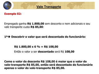 Vale Transporte 
Exemplo 02: 
Empregado ganha R$ 1.800,00 sem desconto e nem adicionais e seu 
vale transporte custa R$ 85,00: 
1º Descobrir o valor que será descontado do funcionário: 
R$ 1.800,00 x 6 % = R$ 108,00 
Então o valor a ser descontado será R$ 108,00 
Como o valor do desconto R$ 108,00 é maior que o valor do 
vale-transporte R$ 85,00, então será descontado do funcionário 
apenas o valor do vale-transporte R$ 85,00. 
 