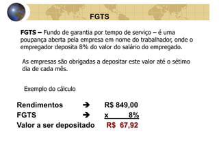 FGTS 
FGTS – Fundo de garantia por tempo de serviço – é uma 
poupança aberta pela empresa em nome do trabalhador, onde o 
empregador deposita 8% do valor do salário do empregado. 
As empresas são obrigadas a depositar este valor até o sétimo 
dia de cada mês. 
Exemplo do cálculo 
Rendimentos  R$ 849,00 
FGTS  x 8% 
Valor a ser depositado R$ 67,92 
 