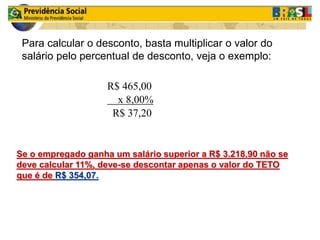 Para calcular o desconto, basta multiplicar o valor do 
salário pelo percentual de desconto, veja o exemplo: 
R$ 465,00 
x 8,00% 
R$ 37,20 
Se o empregado ganha um salário superior a R$ 3.218,90 não se 
deve calcular 11%, deve-se descontar apenas o valor do TETO 
que é de R$ 354,07. 
 