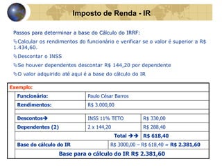 Imposto de Renda - IR 
Passos para determinar a base do Cálculo do IRRF: 
Calcular os rendimentos do funcionário e verificar se o valor é superior a R$ 
1.434,60. 
Descontar o INSS 
Se houver dependentes descontar R$ 144,20 por dependente 
O valor adquirido até aqui é a base do cálculo do IR 
Exemplo: 
Funcionário: Paulo César Barros 
Rendimentos: R$ 3.000,00 
Descontos INSS 11% TETO R$ 330,00 
Dependentes (2) 2 x 144,20 R$ 288,40 
Total  R$ 618,40 
Base do cálculo do IR R$ 3000,00 – R$ 618,40 = R$ 2.381,60 
Base para o cálculo do IR R$ 2.381,60 
 
