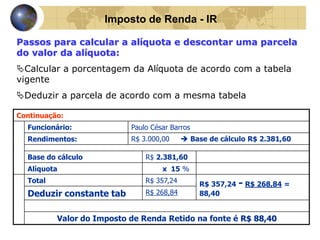 Imposto de Renda - IR 
Passos para calcular a alíquota e descontar uma parcela 
do valor da alíquota: 
Calcular a porcentagem da Alíquota de acordo com a tabela 
vigente 
Deduzir a parcela de acordo com a mesma tabela 
Continuação: 
Funcionário: Paulo César Barros 
Rendimentos: R$ 3.000,00  Base de cálculo R$ 2.381,60 
Base do cálculo R$ 2.381,60 
Alíquota x 15 % 
Total R$ 357,24 
R$ 357,24 - R$ 268,84 = 
Deduzir constante tab R$ 268,84 88,40 
Valor do Imposto de Renda Retido na fonte é R$ 88,40 
 