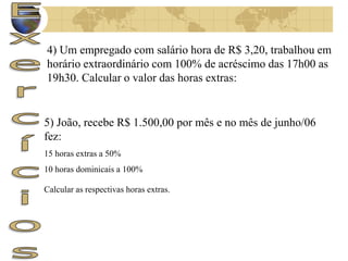 4) Um empregado com salário hora de R$ 3,20, trabalhou em 
horário extraordinário com 100% de acréscimo das 17h00 as 
19h30. Calcular o valor das horas extras: 
5) João, recebe R$ 1.500,00 por mês e no mês de junho/06 
fez: 
15 horas extras a 50% 
10 horas dominicais a 100% 
Calcular as respectivas horas extras. 
 