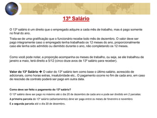 13º Salário 
O 13º salário é um direito que o empregado adquire a cada mês de trabalho, mas é pago somente 
no final do ano. 
Trata-se de uma gratificação que o funcionário recebe todo mês de dezembro. O valor deve ser 
pago integramente caso o empregado tenha trabalhado os 12 meses do ano, proporcionalmente 
caso ele tenha sido admitido ou demitido durante o ano, não completando os 12 meses. 
Como você pode notar, a proporção acompanha os meses de trabalho, ou seja, se ele trabalhou de 
janeiro a maio, terá direito a 5/12 (cinco doze avos de 13º salário para receber). 
Valor do 13º Salário  O valor do 13º salário tem como base o último salário, acrescido de 
adicionais, como horas extras, insalubridade etc.. O pagamento ocorre no fim de cada ano, em caso 
de rescisão de contrato poderá ser pago em outra data. 
Como deve ser feito o pagamento do 13º salário? 
O 13º salário deve ser pago no máximo até o dia 20 de dezembro de cada ano e pode ser dividido em 2 parcelas: 
A primeira parcela do 13º salário (adiantamento) deve ser paga entre os meses de fevereiro e novembro 
E a segunda parcela até o dia 20 de dezembro. 
 