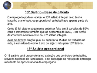 13º Salário - Base de cálculo 
O empregado poderá receber o 13º salário integral caso tenha 
trabalho o ano todo, ou proporcional se trabalhado apenas parte do 
ano. 
Como já foi visto o pagamento pode ser feito em 2 parcelas de 50% 
cada e lembrando também que os descontos de INSS, IRRF serão 
descontados normalmente do 13º salário integral. 
Avos de direito: Fração igual ou superior a 15 dias de trabalho no 
mês, é considerado como 1 avo ou seja 1 mês para 13º.Salário. 
13º Salário proporcional 
O 13 salário será proporcional na extinção dos contratos de trabalho, 
salvo na hipótese de justa causa, e na cessação da relação de emprego 
resultante de aposentadoria do empregado. 
 