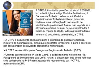 A CTPS foi instituída pelo Decreto-lei nº 926/1969 
em substituição à antiga Carteira Profissional, à 
Carteira de Trabalho do Menor e à Carteira 
Profissional do Trabalhador Rural , havendo, 
portanto, uma unificação do documento de 
identificação profissional. Assim, não importa se a 
atividade é urbana ou rural ou se o trabalhador é 
maior ou menor de idade, todos os trabalhadores 
têm um só documento de trabalho, a CTPS. 
A CTPS é documento obrigatório para o exercício de qualquer emprego, 
inclusive de natureza rural, ainda que em caráter temporário, e para o exercício 
por conta própria de atividade profissional remunerada. 
A CTPS será emitida pelas Delegacias Regionais do Trabalho (DRT). 
Quando da emissão da 1ª via da CTPS, o cadastramento no sistema PIS-Pasep 
será de competência das DRTs. Assim, o trabalhador que ainda não tiver 
sido cadastrado no PIS-Pasep, quando do requerimento da 1ª CTPS, 
apresentará à DRT. 
 