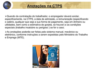 Anotações na CTPS 
Quando da contratação do trabalhador, o empregador deverá anotar, 
especificamente, na CTPS, a data de admissão, a remuneração (especificando 
o salário, qualquer que seja a sua forma de pagamento, seja em dinheiro ou 
utilidades, bem como a estimativa de gorjeta, se houver) e as condições 
especiais (trabalho insalubre ou perigoso ) se for o caso. 
As anotações poderão ser feitas pelo sistema manual, mecânico ou 
eletrônico, conforme instruções a serem expedidas pelo Ministério do Trabalho 
e Emprego (MTE). 
 