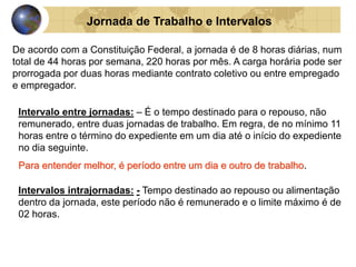 Jornada de Trabalho e Intervalos 
De acordo com a Constituição Federal, a jornada é de 8 horas diárias, num 
total de 44 horas por semana, 220 horas por mês. A carga horária pode ser 
prorrogada por duas horas mediante contrato coletivo ou entre empregado 
e empregador. 
Intervalo entre jornadas: – É o tempo destinado para o repouso, não 
remunerado, entre duas jornadas de trabalho. Em regra, de no mínimo 11 
horas entre o término do expediente em um dia até o início do expediente 
no dia seguinte. 
Para entender melhor, é período entre um dia e outro de trabalho. 
Intervalos intrajornadas: - Tempo destinado ao repouso ou alimentação 
dentro da jornada, este período não é remunerado e o limite máximo é de 
02 horas. 
 