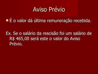 Aviso Prévio É o valor dá última remuneração recebida. Ex. Se o salário da rescisão foi um salário de R$ 465,00 será este o valor do Aviso Prévio. 