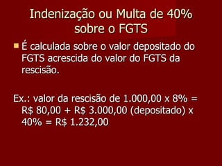 Indenização ou Multa de 40% sobre o FGTS É calculada sobre o valor depositado do FGTS acrescida do valor do FGTS da rescisão. Ex.: valor da rescisão de 1.000,00 x 8% = R$ 80,00 + R$ 3.000,00 (depositado) x 40% = R$ 1.232,00 