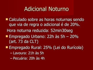 Adicional Noturno Calculado sobre as horas noturnas sendo que via de regra o adicional é de 20%. Hora noturna reduzida: 52min30seg Empregado Urbano: 22h às 5h – 20% (art. 73 da CLT) Empregado Rural: 25% (Lei do Rurícola) Lavoura: 21h às 5h Pecuária: 20h às 4h 