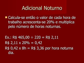 Adicional Noturno Calcula-se então o valor de cada hora de trabalho acrescenta-se 20% e multiplica pelo número de horas noturnas. Ex.: R$ 465,00  ÷ 220 = R$ 2,11 R$ 2,11 x 20% = 0,42 R$ 0,42 x 8h = R$ 3,36 por hora noturna dia. 
