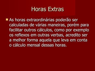 Horas Extras As horas extraordinárias poderão ser calculadas de várias maneiras, porém para facilitar outros cálculos, como por exemplo os reflexos em outras verbas, acredito ser a melhor forma aquela que leva em conta o cálculo mensal dessas horas. 
