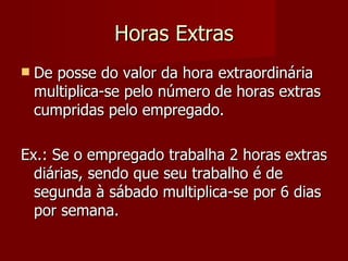Horas Extras De posse do valor da hora extraordinária multiplica-se pelo número de horas extras cumpridas pelo empregado. Ex.: Se o empregado trabalha 2 horas extras diárias, sendo que seu trabalho é de segunda à sábado multiplica-se por 6 dias por semana. 