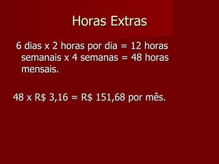 Horas Extras 6 dias x 2 horas por dia = 12 horas semanais x 4 semanas = 48 horas mensais. 48 x R$ 3,16 = R$ 151,68 por mês. 
