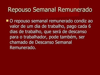 Repouso Semanal Remunerado O repouso semanal remunerado condiz ao valor de um dia de trabalho, pago cada 6 dias de trabalho, que será de descanso para o trabalhador, pode também, ser chamado de Descanso Semanal Remunerado. 