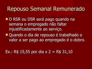 Repouso Semanal Remunerado O RSR ou DSR será pago quando na semana o empregado não faltar injustificadamente ao serviço. Quando o dia de repouso é trabalhado o valor a ser pago ao empregado é o dobro. Ex.: R$ 15,55 por dia x 2 = R$ 31,10 