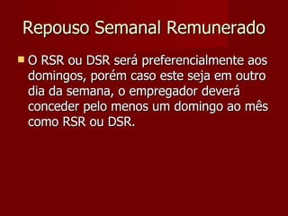 Repouso Semanal Remunerado O RSR ou DSR será preferencialmente aos domingos, porém caso este seja em outro dia da semana, o empregador deverá conceder pelo menos um domingo ao mês como RSR ou DSR. 