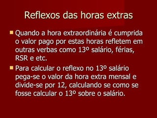 Reflexos das horas extras Quando a hora extraordinária é cumprida o valor pago por estas horas refletem em outras verbas como 13º salário, férias, RSR e etc. Para calcular o reflexo no 13º salário pega-se o valor da hora extra mensal e divide-se por 12, calculando se como se fosse calcular o 13º sobre o salário. 