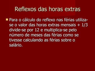 Reflexos das horas extras Para o cálculo do reflexo nas férias utiliza-se o valor das horas extras mensais + 1/3 divide-se por 12 e multiplica-se pelo número de meses das férias como se tivesse calculando as férias sobre o salário. 